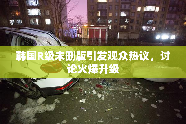 韩国R级未删版引发观众热议，讨论火爆升级