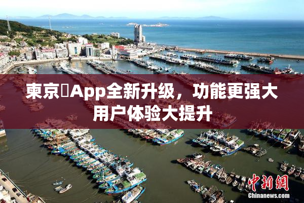柬京埶App全新升级，功能更强大用户体验大提升