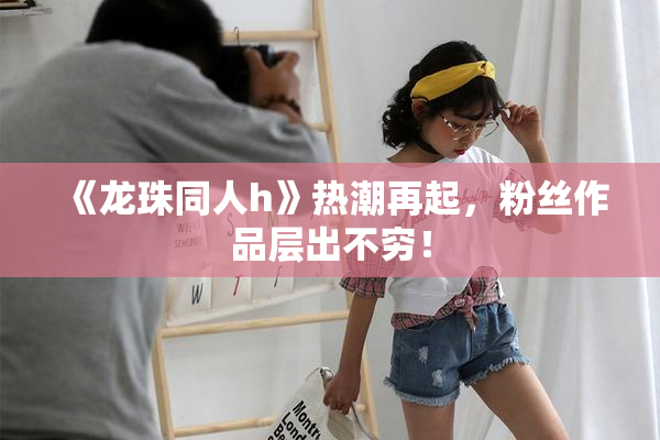《龙珠同人h》热潮再起，粉丝作品层出不穷！