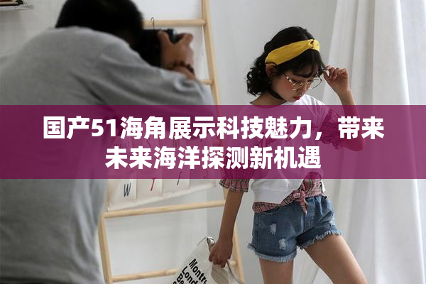 国产51海角展示科技魅力，带来未来海洋探测新机遇