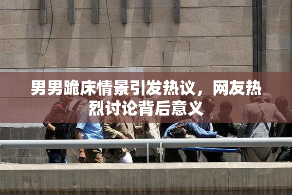 男男跪床情景引发热议，网友热烈讨论背后意义