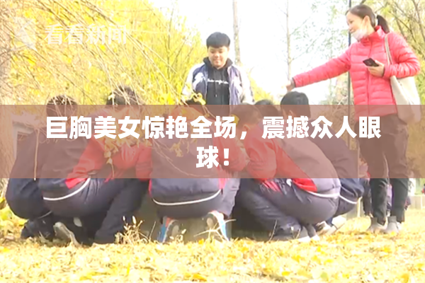 巨胸美女惊艳全场，震撼众人眼球！