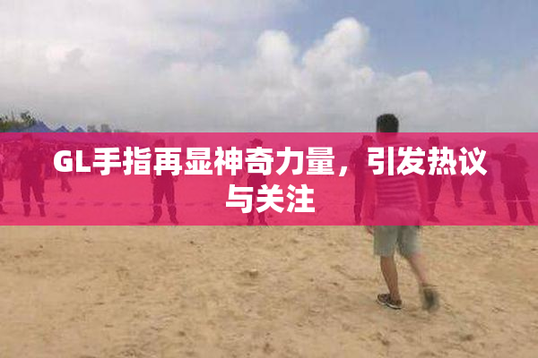 GL手指再显神奇力量，引发热议与关注