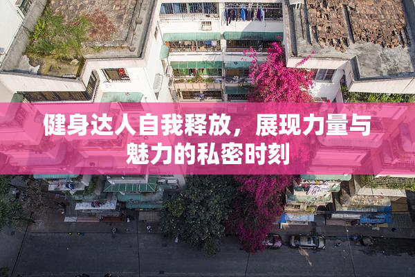 健身达人自我释放，展现力量与魅力的私密时刻