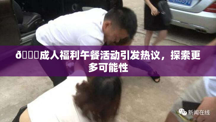 🔞成人福利午餐活动引发热议，探索更多可能性