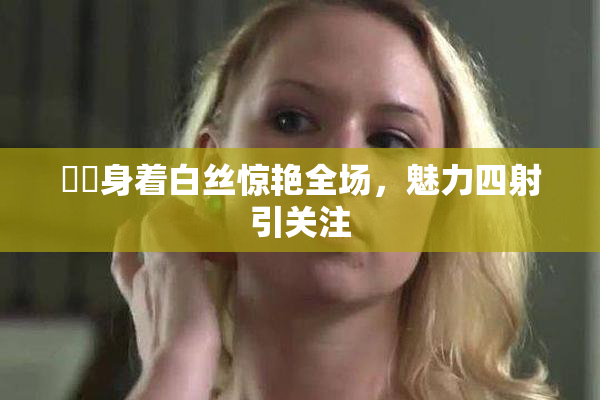 妺妺身着白丝惊艳全场，魅力四射引关注