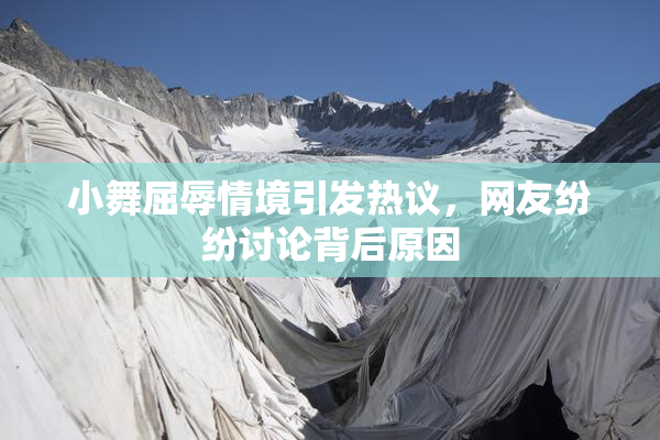 小舞屈辱情境引发热议，网友纷纷讨论背后原因