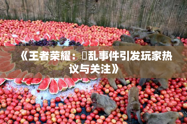 《王者荣耀：婬乱事件引发玩家热议与关注》