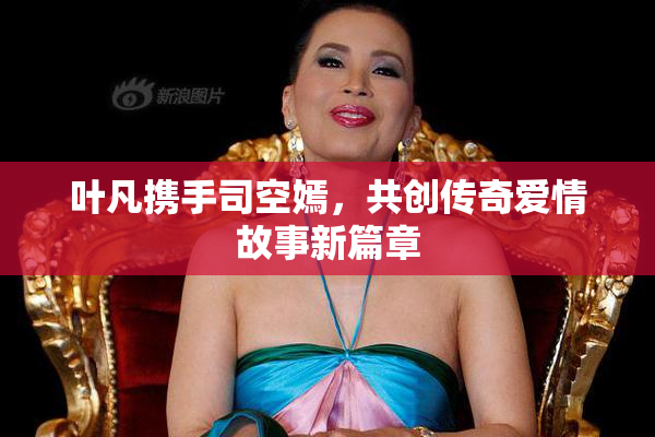 叶凡携手司空嫣，共创传奇爱情故事新篇章