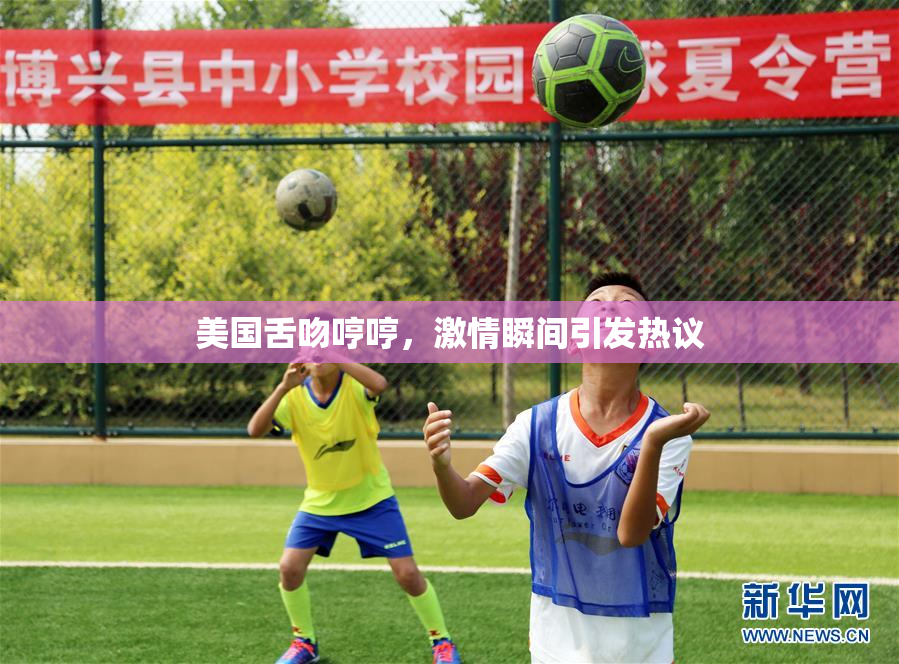 美国舌吻哼哼，激情瞬间引发热议