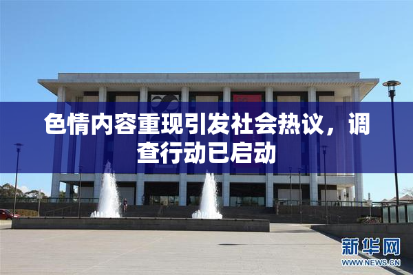 色情内容重现引发社会热议，调查行动已启动