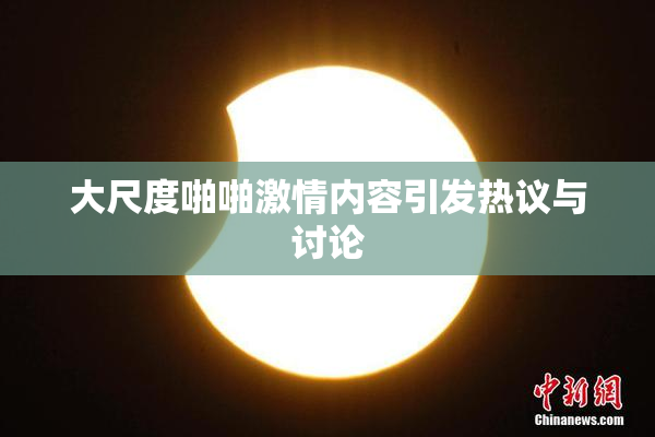 大尺度啪啪激情内容引发热议与讨论