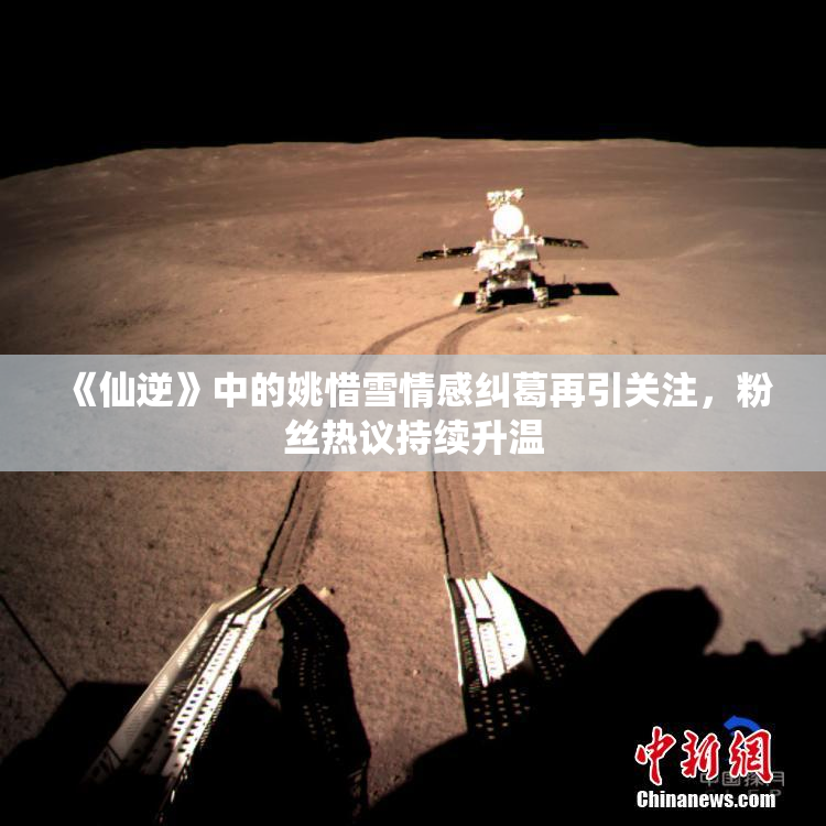 《仙逆》中的姚惜雪情感纠葛再引关注，粉丝热议持续升温