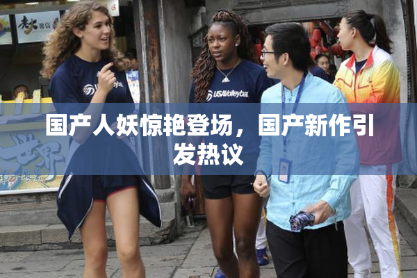 国产人妖惊艳登场，国产新作引发热议