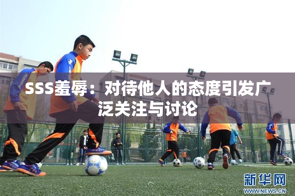 SSS羞辱：对待他人的态度引发广泛关注与讨论