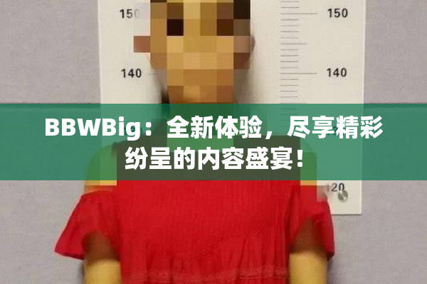BBWBig：全新体验，尽享精彩纷呈的内容盛宴！