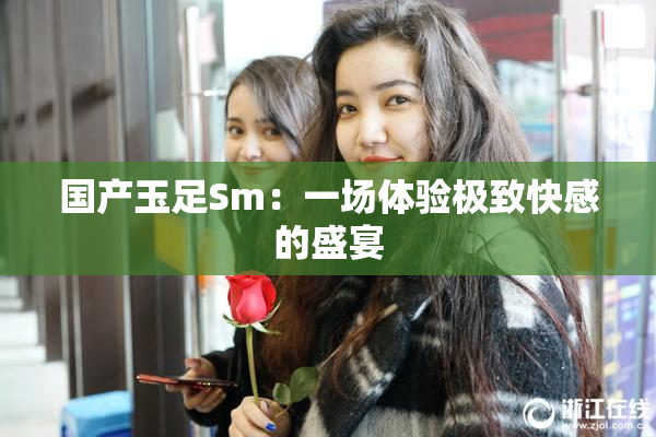国产玉足Sm：一场体验极致快感的盛宴