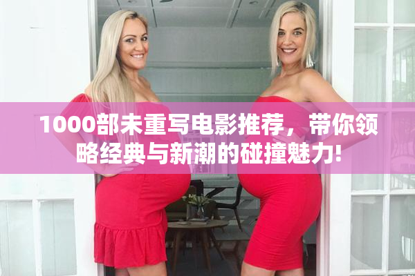 1000部未重写电影推荐，带你领略经典与新潮的碰撞魅力!