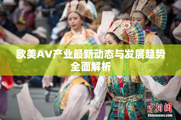 欧美AV产业最新动态与发展趋势全面解析