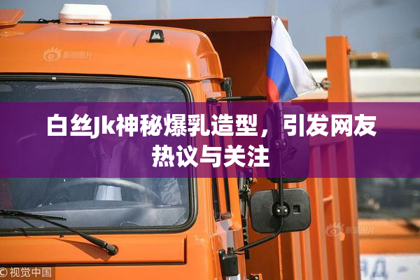 白丝Jk神秘爆乳造型，引发网友热议与关注