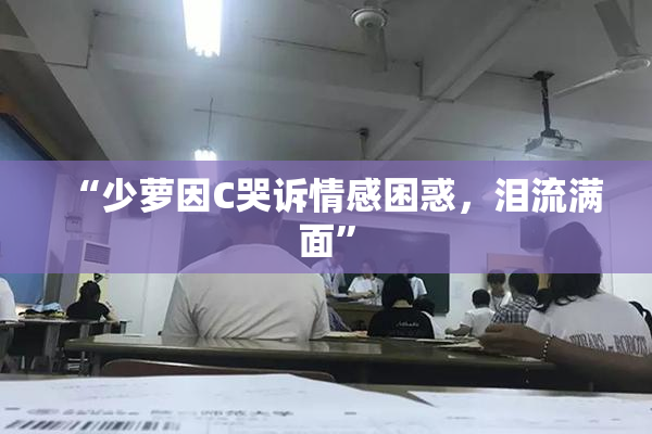 “少萝因C哭诉情感困惑，泪流满面”
