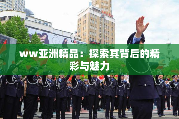ww亚洲精品：探索其背后的精彩与魅力