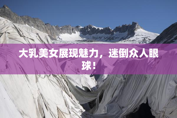 大乳美女展现魅力，迷倒众人眼球！