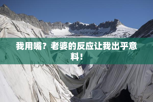 我用嘴？老婆的反应让我出乎意料！