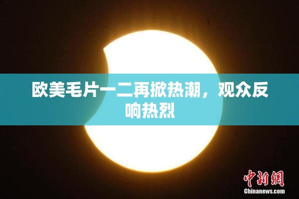 欧美毛片一二再掀热潮，观众反响热烈