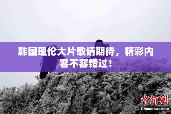 韩国理伦大片敬请期待，精彩内容不容错过！