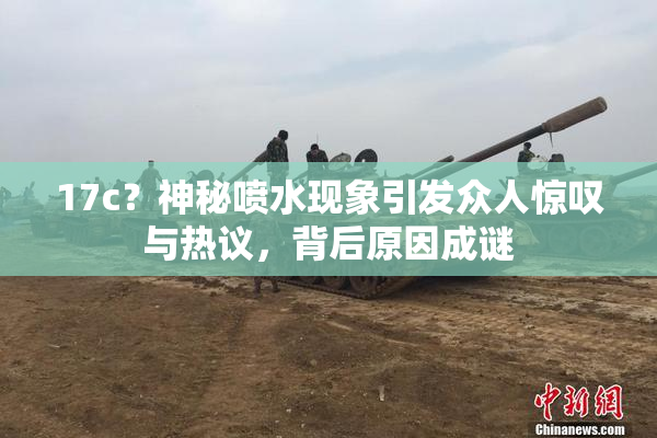 17c？神秘喷水现象引发众人惊叹与热议，背后原因成谜