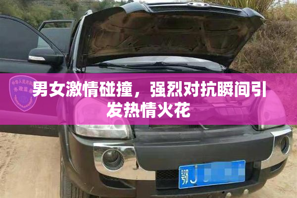 男女激情碰撞，强烈对抗瞬间引发热情火花