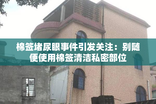 棉签堵尿眼事件引发关注：别随便使用棉签清洁私密部位