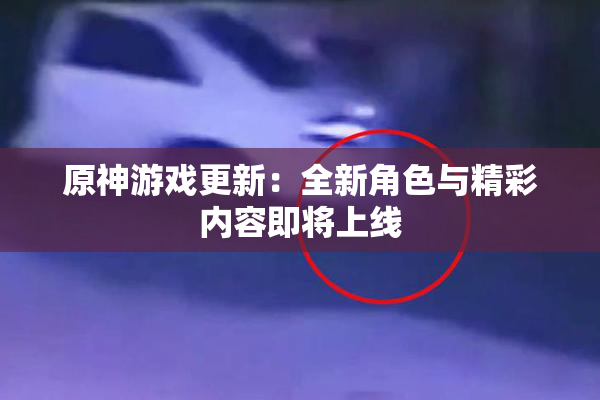 原神游戏更新：全新角色与精彩内容即将上线