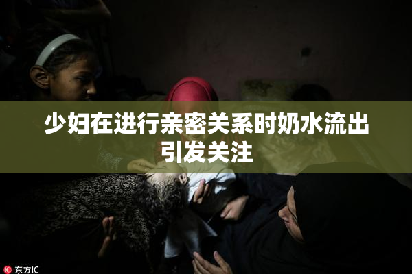 少妇在进行亲密关系时奶水流出引发关注