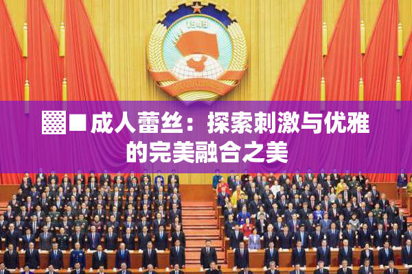 ▓■成人蕾丝：探索刺激与优雅的完美融合之美