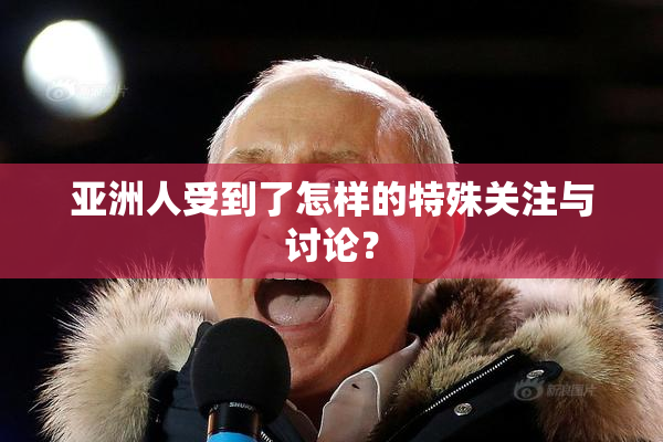 亚洲人受到了怎样的特殊关注与讨论？