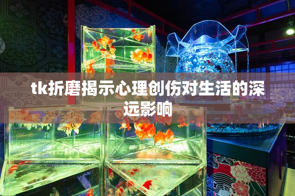 tk折磨揭示心理创伤对生活的深远影响