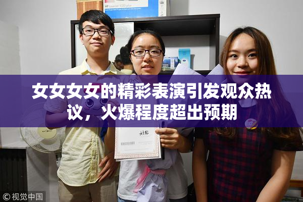 女女女女的精彩表演引发观众热议，火爆程度超出预期