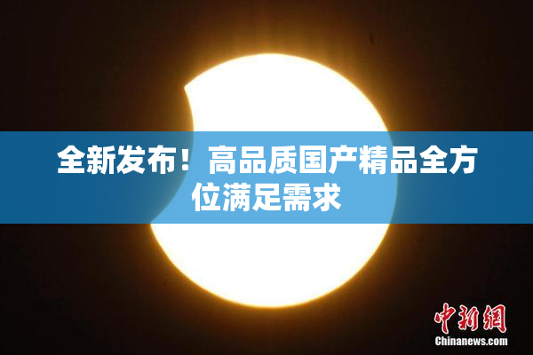 全新发布！高品质国产精品全方位满足需求