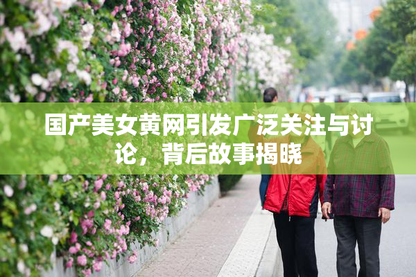 国产美女黄网引发广泛关注与讨论，背后故事揭晓