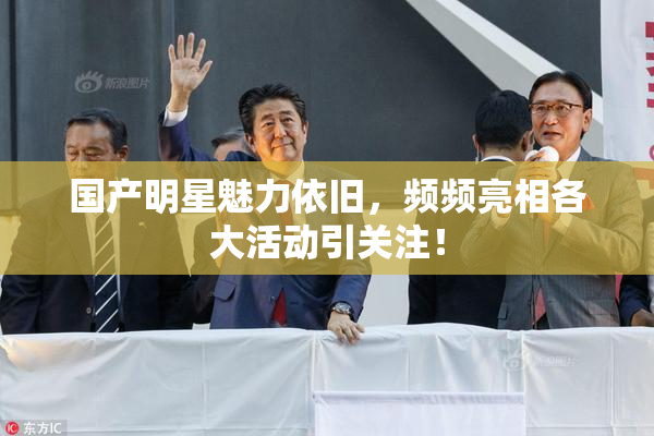 国产明星魅力依旧，频频亮相各大活动引关注！