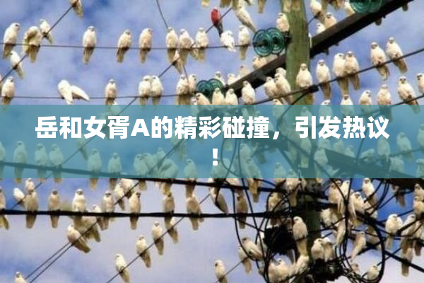 岳和女胥A的精彩碰撞，引发热议！