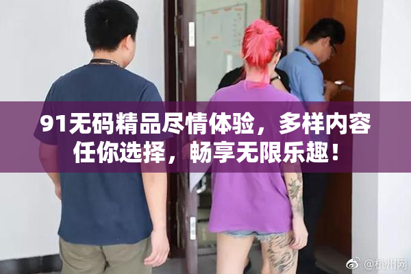 91无码精品尽情体验，多样内容任你选择，畅享无限乐趣！