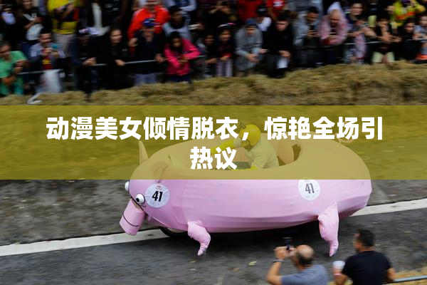 动漫美女倾情脱衣，惊艳全场引热议