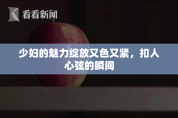 少妇的魅力绽放又色又紧，扣人心弦的瞬间