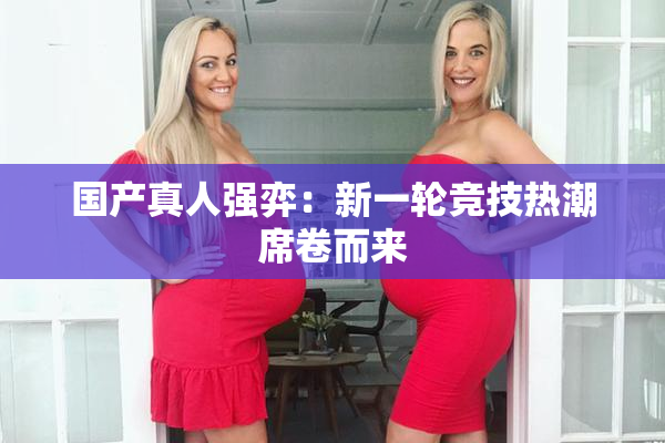 国产真人强弈：新一轮竞技热潮席卷而来