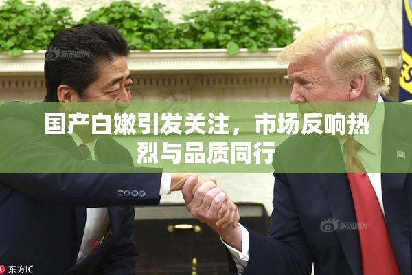 国产白嫩引发关注，市场反响热烈与品质同行