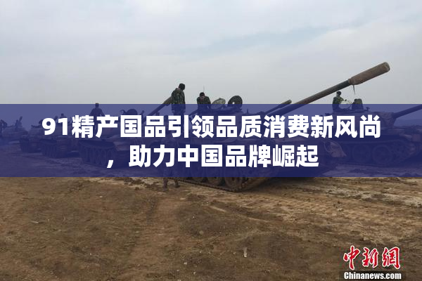 91精产国品引领品质消费新风尚，助力中国品牌崛起