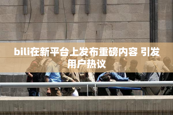 bili在新平台上发布重磅内容 引发用户热议